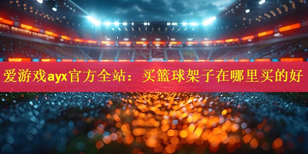 <strong>爱游戏ayx官方全站：买篮球架子在哪里买的好</strong>